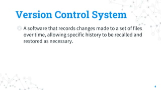 Version Control System
◎ A software that records changes made to a set of files
over time, allowing specific history to be recalled and
restored as necessary.
4
 