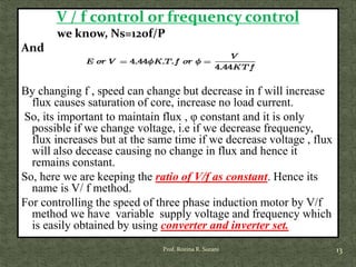 V / f control or frequency control
we know, Ns=120f/P
And
By changing f , speed can change but decrease in f will increase
flux causes saturation of core, increase no load current.
So, its important to maintain flux , φ constant and it is only
possible if we change voltage, i.e if we decrease frequency,
flux increases but at the same time if we decrease voltage , flux
will also decease causing no change in flux and hence it
remains constant.
So, here we are keeping the ratio of V/f as constant. Hence its
name is V/ f method.
For controlling the speed of three phase induction motor by V/f
method we have variable supply voltage and frequency which
is easily obtained by using converter and inverter set.
13Prof. Rozina R. Surani
 