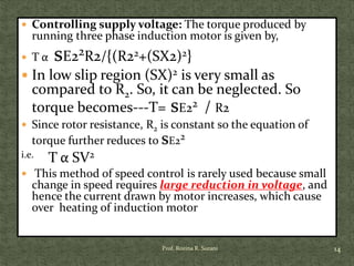  Controlling supply voltage: The torque produced by
running three phase induction motor is given by,
 T α sE22R2/{(R22+(SX2)2}
 In low slip region (SX)2 is very small as
compared to R2. So, it can be neglected. So
torque becomes---T= sE22 / R2
 Since rotor resistance, R2 is constant so the equation of
torque further reduces to sE22
i.e. T α SV2
 This method of speed control is rarely used because small
change in speed requires large reduction in voltage, and
hence the current drawn by motor increases, which cause
over heating of induction motor
14Prof. Rozina R. Surani
 
