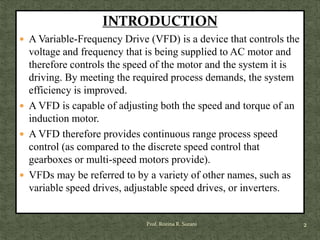 INTRODUCTION
 A Variable-Frequency Drive (VFD) is a device that controls the
voltage and frequency that is being supplied to AC motor and
therefore controls the speed of the motor and the system it is
driving. By meeting the required process demands, the system
efficiency is improved.
 A VFD is capable of adjusting both the speed and torque of an
induction motor.
 A VFD therefore provides continuous range process speed
control (as compared to the discrete speed control that
gearboxes or multi-speed motors provide).
 VFDs may be referred to by a variety of other names, such as
variable speed drives, adjustable speed drives, or inverters.
2Prof. Rozina R. Surani
 
