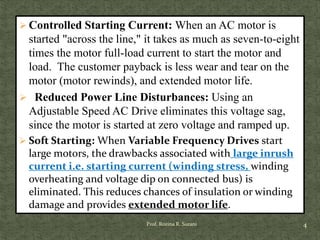  Controlled Starting Current: When an AC motor is
started "across the line," it takes as much as seven-to-eight
times the motor full-load current to start the motor and
load. The customer payback is less wear and tear on the
motor (motor rewinds), and extended motor life.
 Reduced Power Line Disturbances: Using an
Adjustable Speed AC Drive eliminates this voltage sag,
since the motor is started at zero voltage and ramped up.
 Soft Starting: When Variable Frequency Drives start
large motors, the drawbacks associated with large inrush
current i.e. starting current (winding stress, winding
overheating and voltage dip on connected bus) is
eliminated. This reduces chances of insulation or winding
damage and provides extended motor life.
4Prof. Rozina R. Surani
 