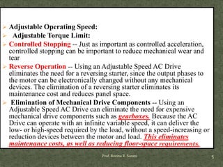 Prof. Rozina R. Surani 5
 Adjustable Operating Speed:
 Adjustable Torque Limit:
 Controlled Stopping -- Just as important as controlled acceleration,
controlled stopping can be important to reduce mechanical wear and
tear
 Reverse Operation -- Using an Adjustable Speed AC Drive
eliminates the need for a reversing starter, since the output phases to
the motor can be electronically changed without any mechanical
devices. The elimination of a reversing starter eliminates its
maintenance cost and reduces panel space.
 Elimination of Mechanical Drive Components -- Using an
Adjustable Speed AC Drive can eliminate the need for expensive
mechanical drive components such as gearboxes. Because the AC
Drive can operate with an infinite variable speed, it can deliver the
low- or high-speed required by the load, without a speed-increasing or
reduction devices between the motor and load. This eliminates
maintenance costs, as well as reducing floor-space requirements.
 