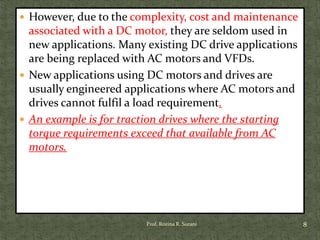  However, due to the complexity, cost and maintenance
associated with a DC motor, they are seldom used in
new applications. Many existing DC drive applications
are being replaced with AC motors and VFDs.
 New applications using DC motors and drives are
usually engineered applications where AC motors and
drives cannot fulfil a load requirement.
 An example is for traction drives where the starting
torque requirements exceed that available from AC
motors.
8Prof. Rozina R. Surani
 
