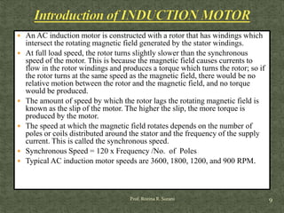  An AC induction motor is constructed with a rotor that has windings which
intersect the rotating magnetic field generated by the stator windings.
 At full load speed, the rotor turns slightly slower than the synchronous
speed of the motor. This is because the magnetic field causes currents to
flow in the rotor windings and produces a torque which turns the rotor; so if
the rotor turns at the same speed as the magnetic field, there would be no
relative motion between the rotor and the magnetic field, and no torque
would be produced.
 The amount of speed by which the rotor lags the rotating magnetic field is
known as the slip of the motor. The higher the slip, the more torque is
produced by the motor.
 The speed at which the magnetic field rotates depends on the number of
poles or coils distributed around the stator and the frequency of the supply
current. This is called the synchronous speed.
 Synchronous Speed = 120 x Frequency /No. of Poles
 Typical AC induction motor speeds are 3600, 1800, 1200, and 900 RPM.
9Prof. Rozina R. Surani
 