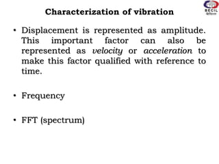 Characterization of vibration
• Displacement is represented as amplitude.
This important factor can also be
represented as velocity or acceleration to
make this factor qualified with reference to
time.
• Frequency
• FFT (spectrum)
 