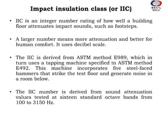 Impact insulation class (or IIC)
• IIC is an integer number rating of how well a building
floor attenuates impact sounds, such as footsteps.
• A larger number means more attenuation and better for
human comfort. It uses decibel scale.
• The IIC is derived from ASTM method E989, which in
turn uses a tapping machine specified in ASTM method
E492. This machine incorporates five steel-faced
hammers that strike the test floor and generate noise in
a room below.
• The IIC number is derived from sound attenuation
values tested at sixteen standard octave bands from
100 to 3150 Hz.
 