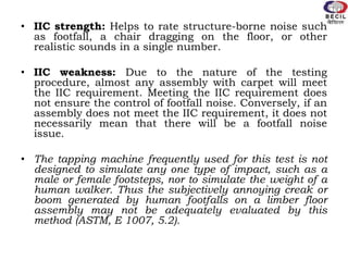 • IIC strength: Helps to rate structure-borne noise such
as footfall, a chair dragging on the floor, or other
realistic sounds in a single number.
• IIC weakness: Due to the nature of the testing
procedure, almost any assembly with carpet will meet
the IIC requirement. Meeting the IIC requirement does
not ensure the control of footfall noise. Conversely, if an
assembly does not meet the IIC requirement, it does not
necessarily mean that there will be a footfall noise
issue.
• The tapping machine frequently used for this test is not
designed to simulate any one type of impact, such as a
male or female footsteps, nor to simulate the weight of a
human walker. Thus the subjectively annoying creak or
boom generated by human footfalls on a limber floor
assembly may not be adequately evaluated by this
method (ASTM, E 1007, 5.2).
 