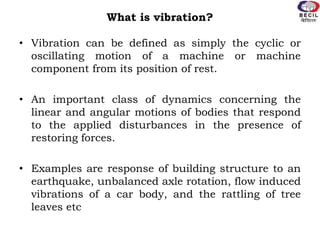 What is vibration?
• Vibration can be defined as simply the cyclic or
oscillating motion of a machine or machine
component from its position of rest.
• An important class of dynamics concerning the
linear and angular motions of bodies that respond
to the applied disturbances in the presence of
restoring forces.
• Examples are response of building structure to an
earthquake, unbalanced axle rotation, flow induced
vibrations of a car body, and the rattling of tree
leaves etc
 