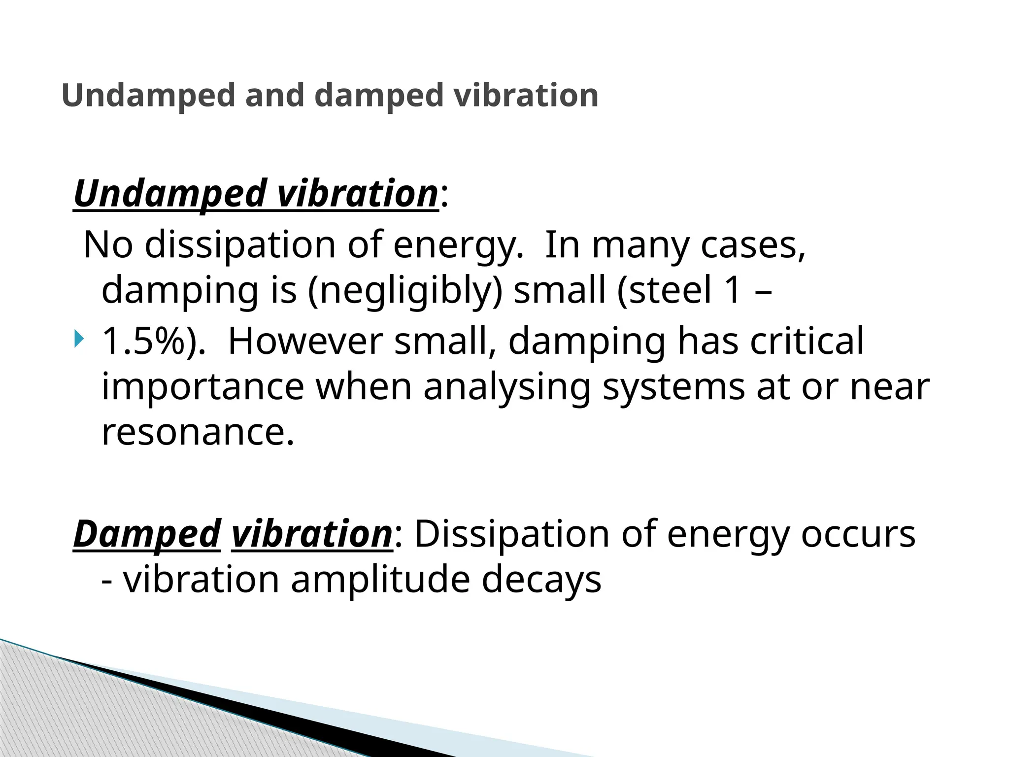 Undamped vibration:
No dissipation of energy. In many cases,
damping is (negligibly) small (steel 1 –
 1.5%). However small, damping has critical
importance when analysing systems at or near
resonance.
Damped vibration: Dissipation of energy occurs
- vibration amplitude decays
Undamped and damped vibration
 