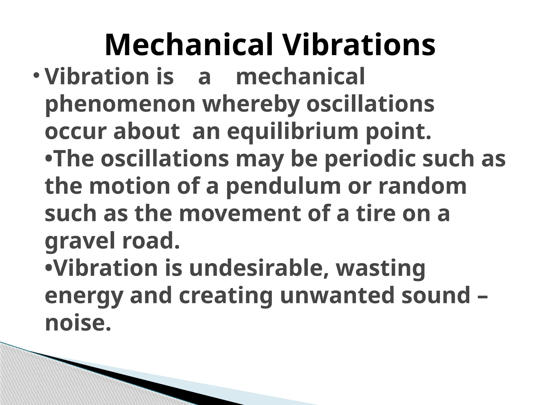 • Vibration is a mechanical
phenomenon whereby oscillations
occur about an equilibrium point.
•The oscillations may be periodic such as
the motion of a pendulum or random
such as the movement of a tire on a
gravel road.
•Vibration is undesirable, wasting
energy and creating unwanted sound –
noise.
Mechanical Vibrations
 