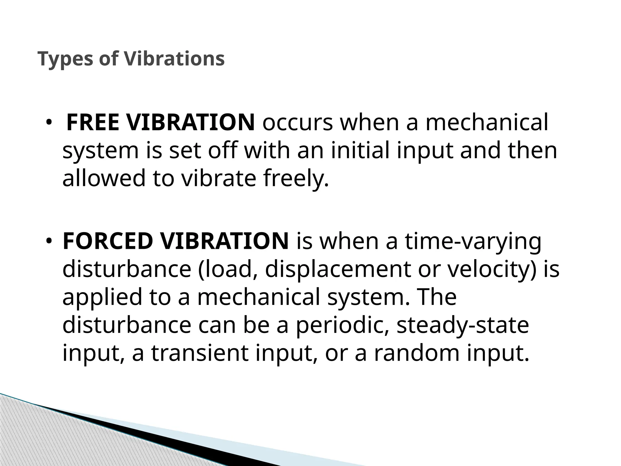 • FREE VIBRATION occurs when a mechanical
system is set off with an initial input and then
allowed to vibrate freely.
• FORCED VIBRATION is when a time-varying
disturbance (load, displacement or velocity) is
applied to a mechanical system. The
disturbance can be a periodic, steady-state
input, a transient input, or a random input.
Types of Vibrations
 