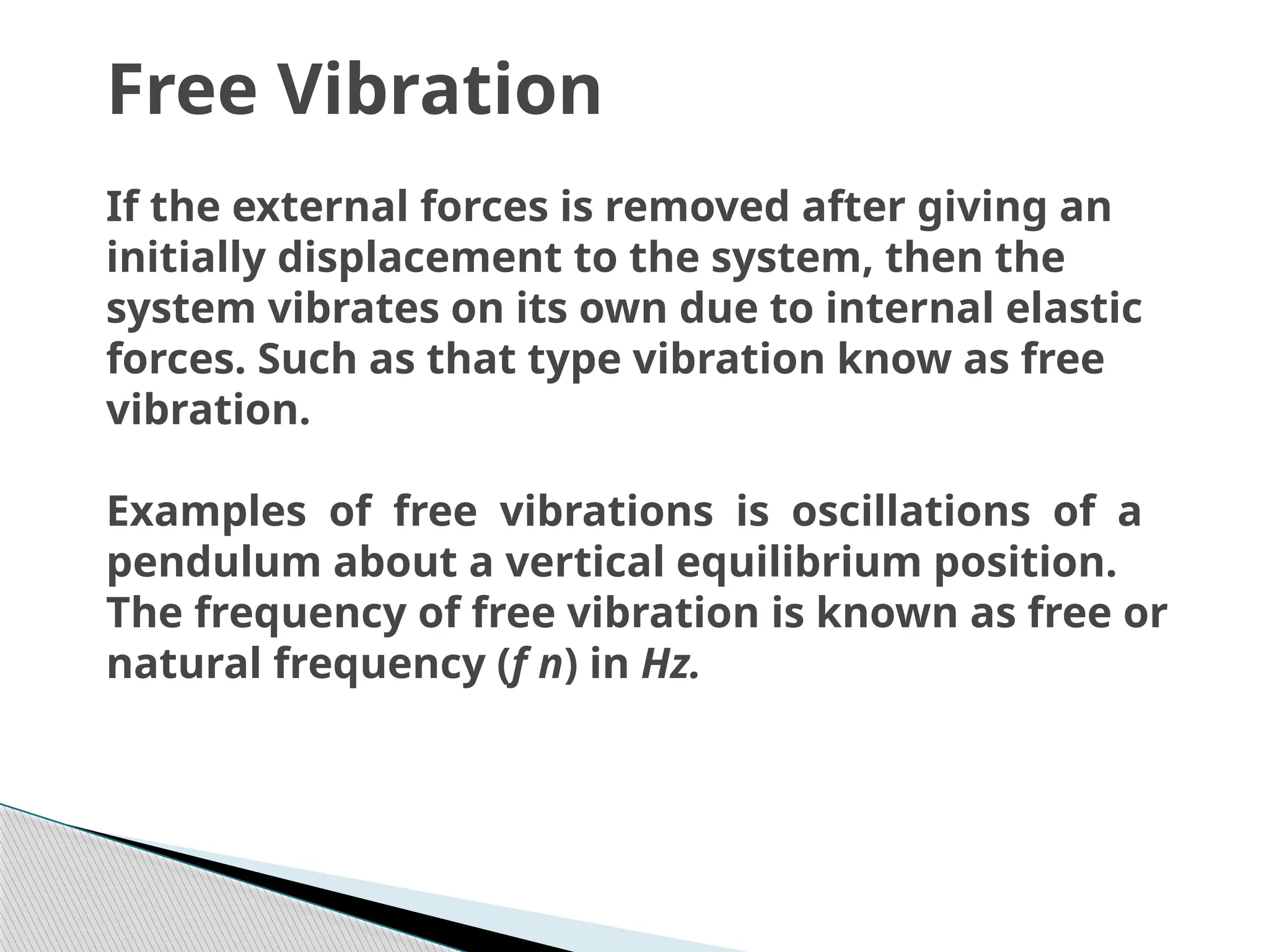 Free Vibration
If the external forces is removed after giving an
initially displacement to the system, then the
system vibrates on its own due to internal elastic
forces. Such as that type vibration know as free
vibration.
Examples of free vibrations is oscillations of a
pendulum about a vertical equilibrium position.
The frequency of free vibration is known as free or
natural frequency (f n) in Hz.
 