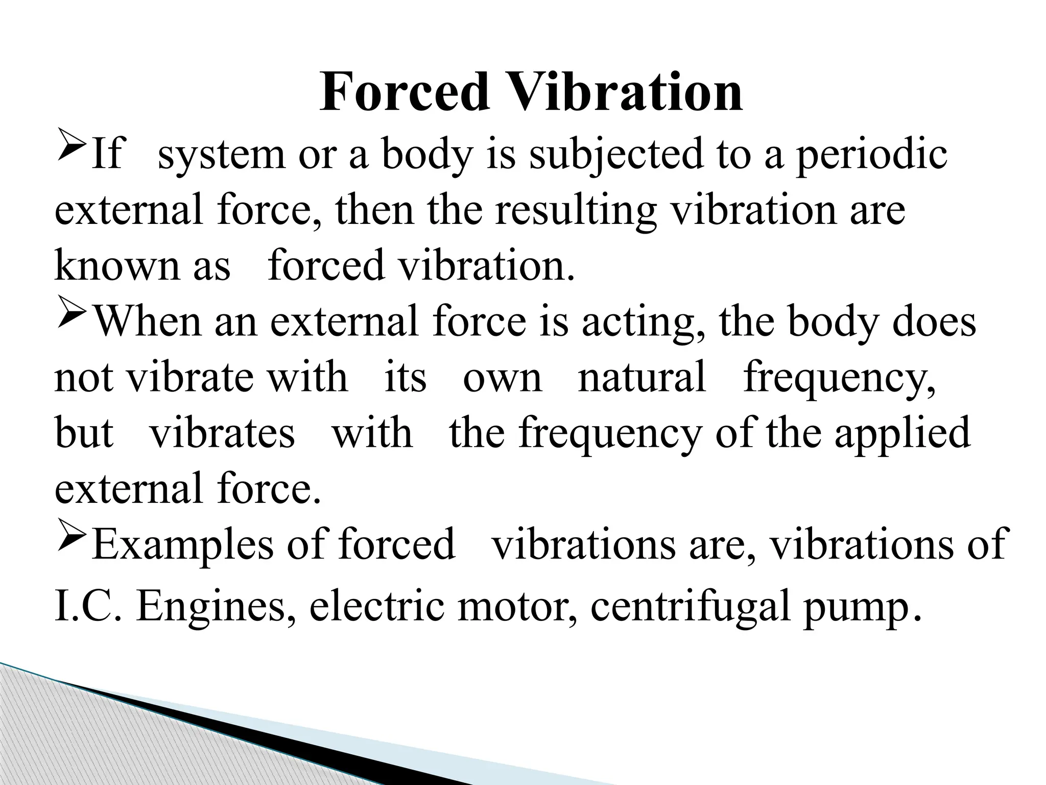 Forced Vibration
If system or a body is subjected to a periodic
external force, then the resulting vibration are
known as forced vibration.
When an external force is acting, the body does
not vibrate with its own natural frequency,
but vibrates with the frequency of the applied
external force.
Examples of forced vibrations are, vibrations of
I.C. Engines, electric motor, centrifugal pump.
 