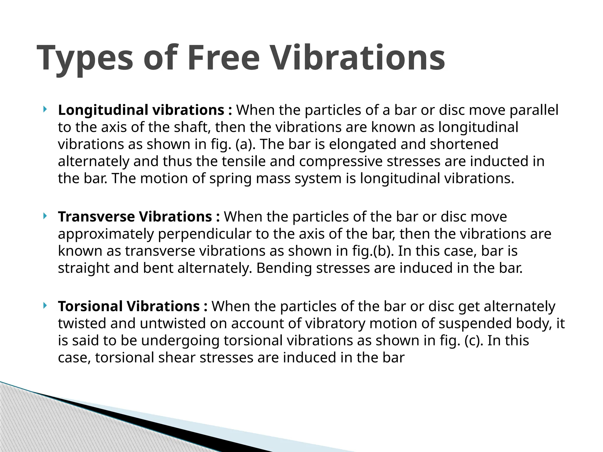  Longitudinal vibrations : When the particles of a bar or disc move parallel
to the axis of the shaft, then the vibrations are known as longitudinal
vibrations as shown in fig. (a). The bar is elongated and shortened
alternately and thus the tensile and compressive stresses are inducted in
the bar. The motion of spring mass system is longitudinal vibrations.
 Transverse Vibrations : When the particles of the bar or disc move
approximately perpendicular to the axis of the bar, then the vibrations are
known as transverse vibrations as shown in fig.(b). In this case, bar is
straight and bent alternately. Bending stresses are induced in the bar.
 Torsional Vibrations : When the particles of the bar or disc get alternately
twisted and untwisted on account of vibratory motion of suspended body, it
is said to be undergoing torsional vibrations as shown in fig. (c). In this
case, torsional shear stresses are induced in the bar
Types of Free Vibrations
 