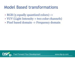 Model Based transformations
• RGB (3 equally quantized colors) ->
                                    >
• YUV (Light Intensity + two color channels)
• Pi l based d
  Pixel b d domain -> F
                  i > Frequency d   domain
                                        i




      Fast Forward Your Development   www.dsp-ip.com
 