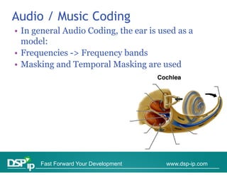 Audio / Music Coding
• In general Audio Coding, the ear is used as a
  model:
• Frequencies -> Frequency bands
• Masking and Temporal Masking are used




      Fast Forward Your Development    www.dsp-ip.com
 