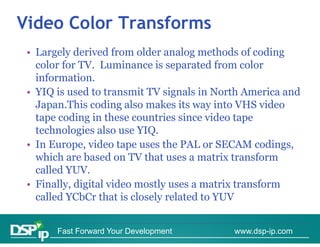 Video Color Transforms
 • Largely derived from older analog methods of coding
   color for TV. Luminance is separated from color
             TV
   information.
 • YIQ is used to transmit TV signals in North America and
   Japan.This coding also makes its way into VHS video
   tape coding in these countries since video tape
   technologies also use YIQ.
 • In Europe, video tape uses the PAL or SECAM codings,
   which are based on TV that uses a matrix transform
     hi h     b d           h               i      f
   called YUV.
 • Finally digital video mostly uses a matrix transform
   Finally,
   called YCbCr that is closely related to YUV


       Fast Forward Your Development        www.dsp-ip.com
 