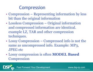 Compression
           p
• Compression – Representing information by less
  bit than the original information
• Lossless Compression – Original information
  and compressed information are identical
                                    identical.
  example LZ, TAR and other compression
  techniques.
  techniques
• Lossy Compression – Compressed info is not the
  same as uncompressed info E ample MP3
            ncompressed info. Example: MP3,
  JPEG etc
•LLossy compression is often MODEL B
                   i i ft               Based  d
  Compression

      Fast Forward Your Development   www.dsp-ip.com
 