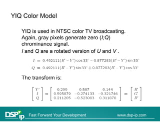 YIQ Color Model

   YIQ is used in NTSC color TV broadcasting.
                                  broadcasting
   Again, gray pixels generate zero (I;Q)
   chrominance signal.
                   g
   I and Q are a rotated version of U and V .




   The transform is:
   Th t     f    i




      Fast Forward Your Development       www.dsp-ip.com
 