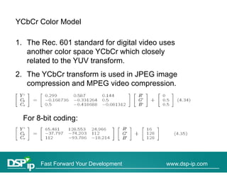 YCbCr Color Model

1. The Rec. 601 standard for digital video uses
   another color space YCbCr which closely
   related to the YUV transform.
2. The YCbCr transform is used in JPEG image
   compression and MPEG video compression.



  For 8-bit coding:




       Fast Forward Your Development        www.dsp-ip.com
 