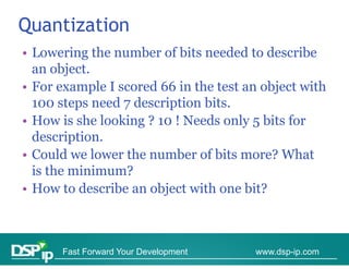Quantization
• Lowering the number of bits needed to describe
  an object
      object.
• For example I scored 66 in the test an object with
  100 steps need 7 description bits
                               bits.
• How is she looking ? 10 ! Needs only 5 bits for
  description.
  d     i ti
• Could we lower the number of bits more? What
  is th
  i the minimum?
           i i   ?
• How to describe an object with one bit?



      Fast Forward Your Development    www.dsp-ip.com
 