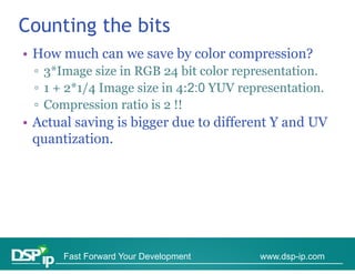 Counting the bits
• How much can we save by color compression?
 ▫ 3*Image size in RGB 24 bit color representation
                                    representation.
 ▫ 1 + 2*1/4 Image size in 4:2:0 YUV representation.
 ▫ Compression ratio is 2 !!
• Actual saving is bigger due to different Y and UV
  quantization.
  quantization




      Fast Forward Your Development     www.dsp-ip.com
 