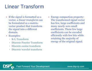 Linear Transform
• If the signal is formatted as a
           g                        • Energy compaction p p y
                                            gy     p       property:
  vector, a linear transform can      The transformed signal vector
  be formulated as a matrix-          has few, large coefficients and
  vector product that transform       many nearly zero small
  the signal into a different         coefficients. These few large
  domain.                             coefficients can be encoded
• Examples:                           efficiently with few bits while
   ▫ K-L Transform                    retaining the majority of
   ▫ Discrete Fourier Transform       energy of the original signal.
   ▫ Discrete cosine transform
   ▫ Discrete wavelet transform




         Fast Forward Your Development               www.dsp-ip.com
 