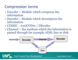 Compression terms
   p
• Encoder – Module which compress the
  information
• Decoder – Module which decompress the
  information
• CODEC – (en)CODer / DEcoder
• Channel – the medium which the information is
  passed through for example ADSL line or disk

                               Channel   Decoder
              Encoder



                                 Disk

      Fast Forward Your Development      www.dsp-ip.com
 
