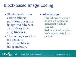 Block-based Image Coding

• Block-based image
  Block based                    • Advantages:
  coding scheme:                      ▫ Parallel processing can
  partitions the entire                 be applied to p
                                             pp       process
  image into 8 by 8 or                  individual blocks in
                                        parallel.
  16 by 16 (or other
                                      ▫ Redundant information
  size) blocks.                         in close proximity (like
• The coding algorithm                  cache)
  is applied to
  individual blocks
  independently.

      Fast Forward Your Development               www.dsp-ip.com
 