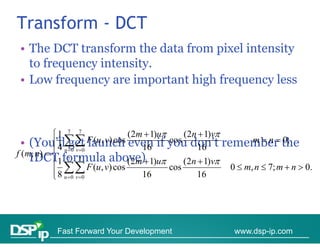 Transform - DCT
 • The DCT transform the data from pixel intensity
   to frequency intensity
                intensity.
 • Low frequency are important high frequency less



           1 7 7                    (2m  1)u     (2n  1)v
  • (You’ll F (u, v) cos even if you don’t remember the
            4 get launch
            u 0 v 0                  16
                                                cos
                                                        16
                                                                     m  n  0;
f (m, n)   7 7
    IDCT1f 
              formula above) 1)u (2n  1)v
                          l b (2m)
            8 
                       F (u , v) cos            cos            0  m, n  7; m  n  0.
            u 0 v 0                  16             16




            Fast Forward Your Development                       www.dsp-ip.com
 