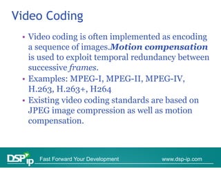 Video Coding
 • Video coding is often implemented as encoding
   a sequence of i
                f images.Motion compensation
                              i               i
   is used to exploit temporal redundancy between
   successive f
           i frames.
 • Examples: MPEG-I, MPEG-II, MPEG-IV,
   H.263, H.263+, H264
 • Existing video coding standards are based on
   JPEG image compression as well as motion
   compensation.



     Fast Forward Your Development   www.dsp-ip.com
 