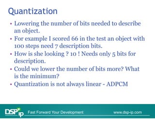 Quantization
• Lowering the number of bits needed to describe
  an object
      object.
• For example I scored 66 in the test an object with
  100 steps need 7 description bits
                               bits.
• How is she looking ? 10 ! Needs only 5 bits for
  description.
  d     i ti
• Could we lower the number of bits more? What
  is th
  i the minimum?
           i i    ?
• Quantization is not always linear - ADPCM



      Fast Forward Your Development    www.dsp-ip.com
 