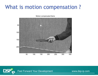 What is motion compensation ?
                       Motion compensated frame




    50



    100



    150



    200



           50    100        150      200      250   300   350




     Fast Forward Your Development                              www.dsp-ip.com
 