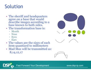 Solution
• The sheriff and headquarters
  agree on a b
             base that would
                   h      ld
  describe images according to a
  base known to both sides.
• The transformation base is:
  ▫   Mouth
  ▫   Nose
  ▫   Eyes
  ▫   Ears
• The values are the sizes of each
  item quantized to millimeters
• Mad Max will be transmitted as:
   8,14,12,17
   8 14 12 17



         Fast Forward Your Development   www.dsp-ip.com
 