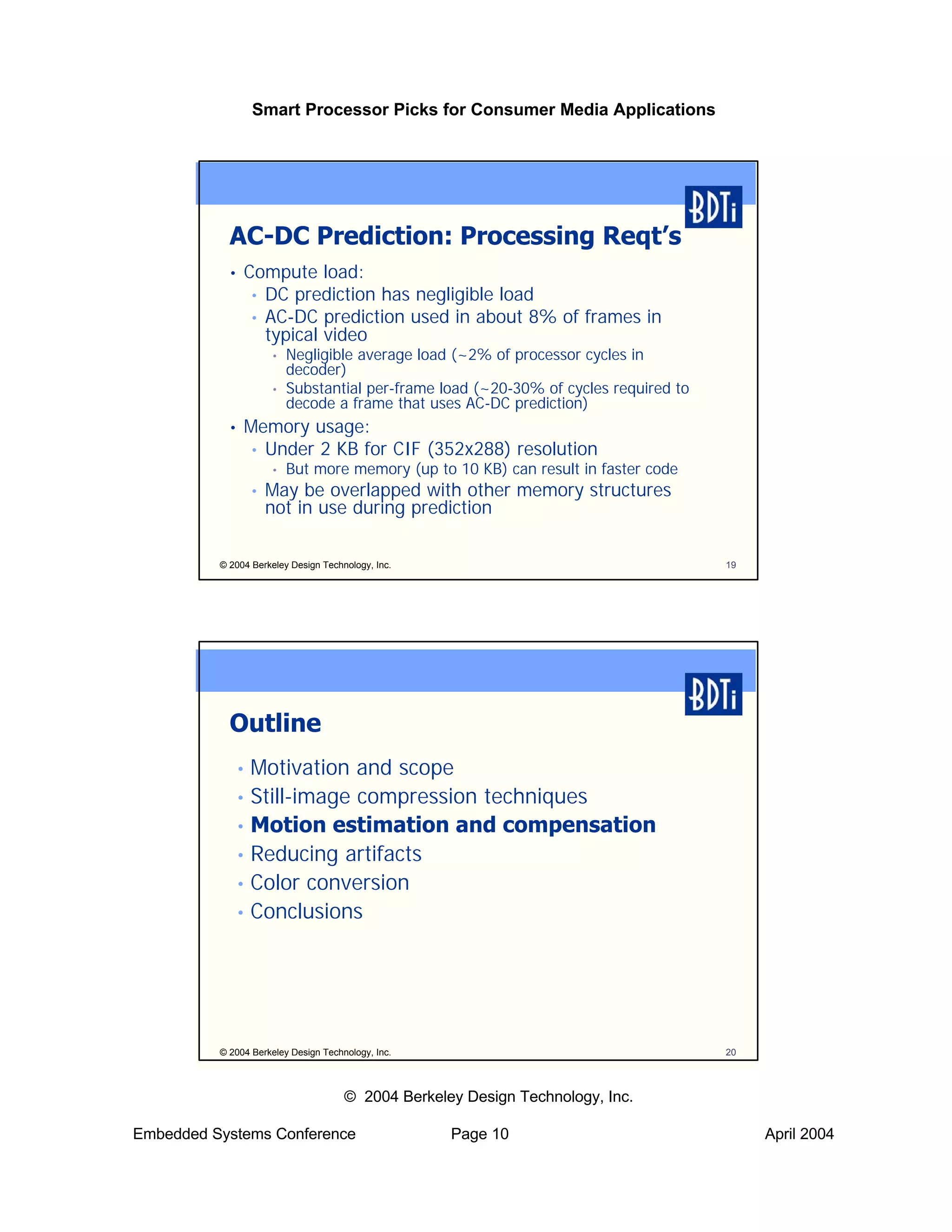 Smart Processor Picks for Consumer Media Applications




            AC-DC Prediction: Processing Reqt’s
            •   Compute load:
                 • DC prediction has negligible load
                 • AC-DC prediction used in about 8% of frames in
                   typical video
                        •   Negligible average load (~2% of processor cycles in
                            decoder)
                        •   Substantial per-frame load (~20-30% of cycles required to
                            decode a frame that uses AC-DC prediction)
            •   Memory usage:
                • Under 2 KB for CIF (352x288) resolution
                        •   But more memory (up to 10 KB) can result in faster code
                    •   May be overlapped with other memory structures
                        not in use during prediction

          © 2004 Berkeley Design Technology, Inc.                                       19




            Outline
                • Motivation and scope
                • Still-image compression techniques
                • Motion estimation and compensation
                • Reducing artifacts
                • Color conversion
                • Conclusions




          © 2004 Berkeley Design Technology, Inc.                                       20



                                      © 2004 Berkeley Design Technology, Inc.

Embedded Systems Conference                         Page 10                                  April 2004
 