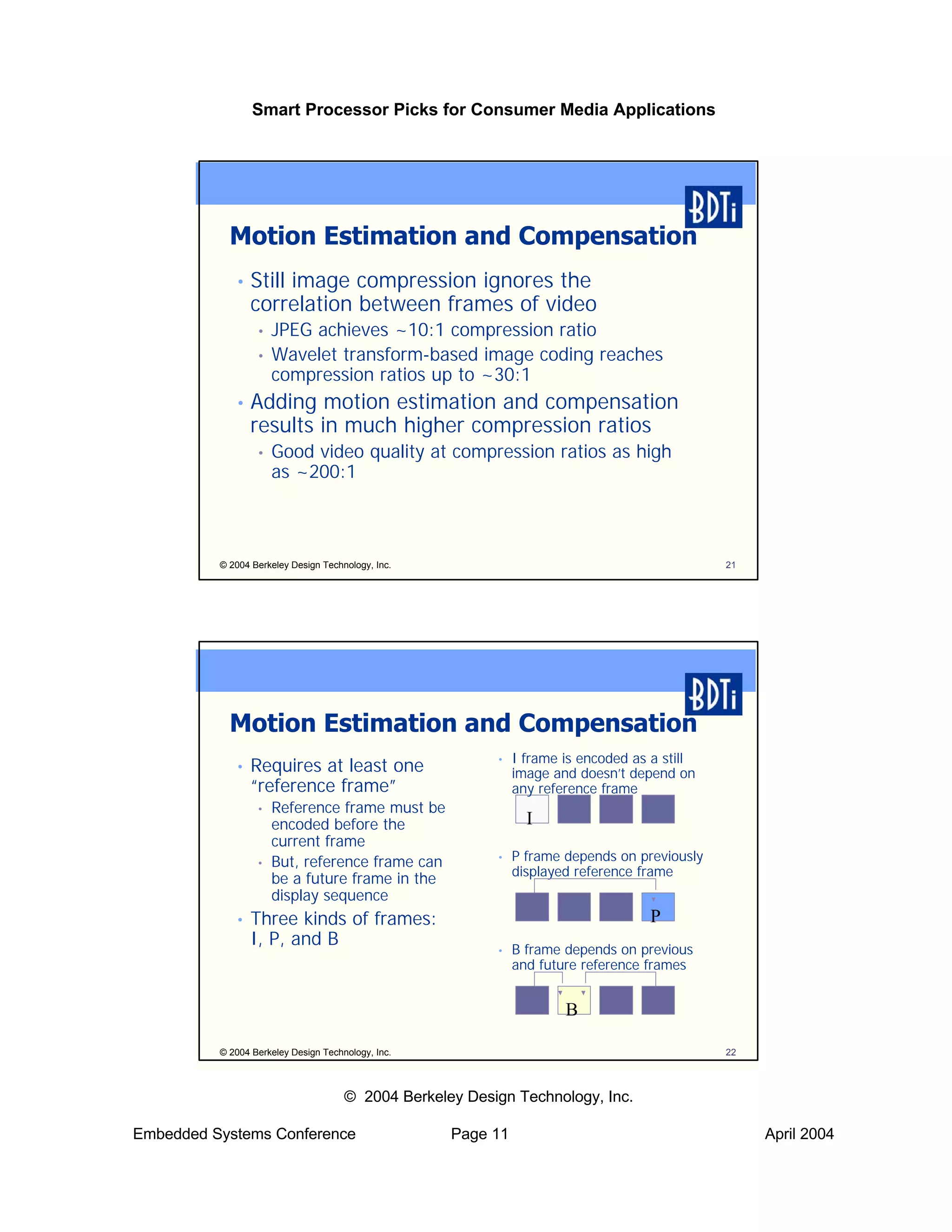 Smart Processor Picks for Consumer Media Applications




            Motion Estimation and Compensation
             •   Still image compression ignores the
                 correlation between frames of video
                  •   JPEG achieves ~10:1 compression ratio
                  •   Wavelet transform-based image coding reaches
                      compression ratios up to ~30:1
             •   Adding motion estimation and compensation
                 results in much higher compression ratios
                  •   Good video quality at compression ratios as high
                      as ~200:1



          © 2004 Berkeley Design Technology, Inc.                                             21




            Motion Estimation and Compensation
                                                          •   I frame is encoded as a still
             •   Requires at least one                        image and doesn’t depend on
                 “reference frame”                            any reference frame
                  •   Reference frame must be
                      encoded before the                        I
                      current frame
                  •   But, reference frame can            •   P frame depends on previously
                                                              displayed reference frame
                      be a future frame in the
                      display sequence
             •   Three kinds of frames:                                            P
                 I, P, and B                              •   B frame depends on previous
                                                              and future reference frames


                                                                      B

          © 2004 Berkeley Design Technology, Inc.                                             22



                                      © 2004 Berkeley Design Technology, Inc.

Embedded Systems Conference                         Page 11                                        April 2004
 