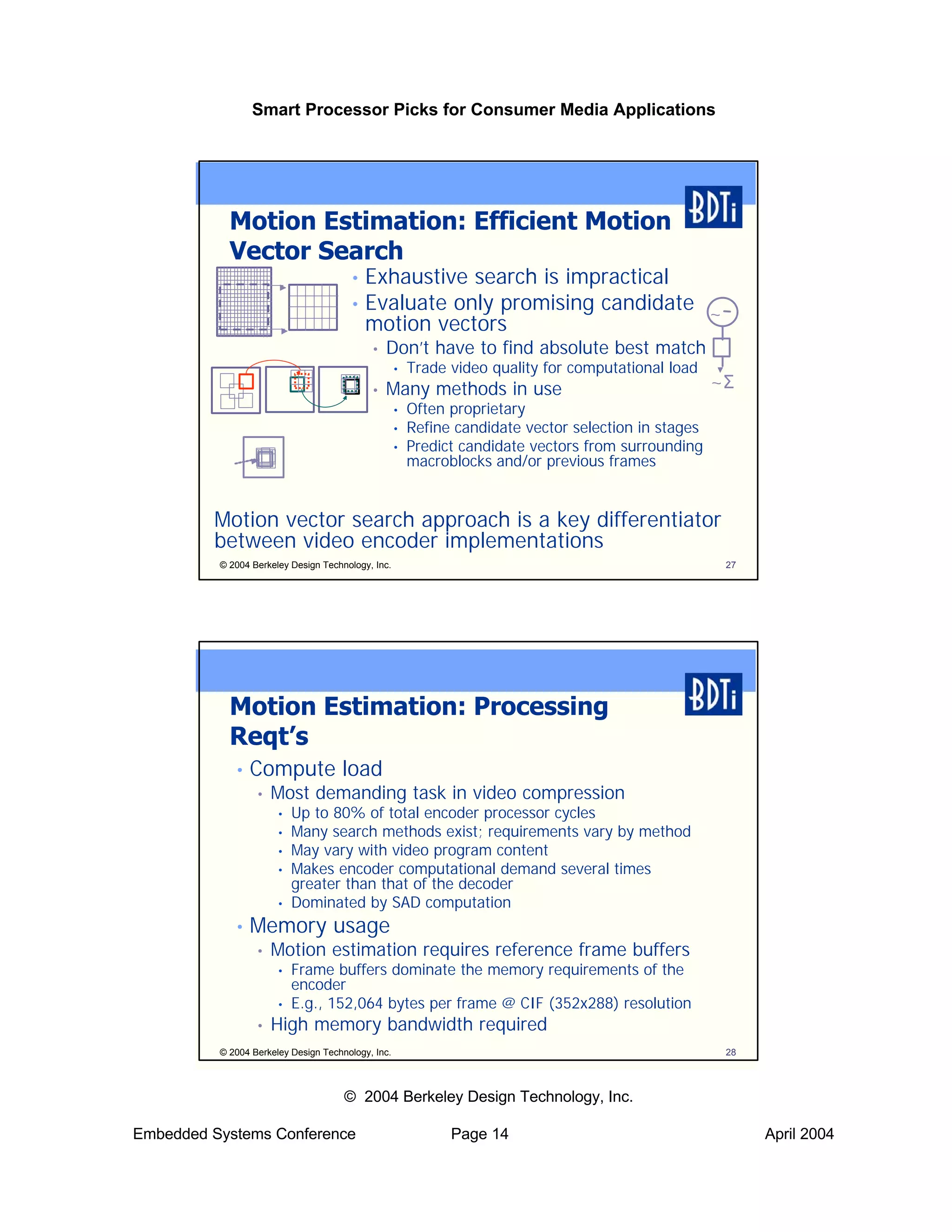 Smart Processor Picks for Consumer Media Applications




            Motion Estimation: Efficient Motion
            Vector Search
                                       • Exhaustive search is impractical
                                       • Evaluate only promising candidate
                                                                           ~
                                         motion vectors
                                            •   Don’t have to find absolute best match
                                                    •   Trade video quality for computational load
                                            •   Many methods in use                                   ~Σ
                                                    •   Often proprietary
                                                    •   Refine candidate vector selection in stages
                                                    •   Predict candidate vectors from surrounding
                                                        macroblocks and/or previous frames


         Motion vector search approach is a key differentiator
         between video encoder implementations
          © 2004 Berkeley Design Technology, Inc.                                                      27




            Motion Estimation: Processing
            Reqt’s
             •   Compute load
                  •   Most demanding task in video compression
                       •   Up to 80% of total encoder processor cycles
                       •   Many search methods exist; requirements vary by method
                       •   May vary with video program content
                       •   Makes encoder computational demand several times
                           greater than that of the decoder
                       •   Dominated by SAD computation
             •   Memory usage
                  •   Motion estimation requires reference frame buffers
                       •   Frame buffers dominate the memory requirements of the
                           encoder
                       •   E.g., 152,064 bytes per frame @ CIF (352x288) resolution
                  •   High memory bandwidth required
          © 2004 Berkeley Design Technology, Inc.                                                      28



                                      © 2004 Berkeley Design Technology, Inc.

Embedded Systems Conference                                   Page 14                                       April 2004
 