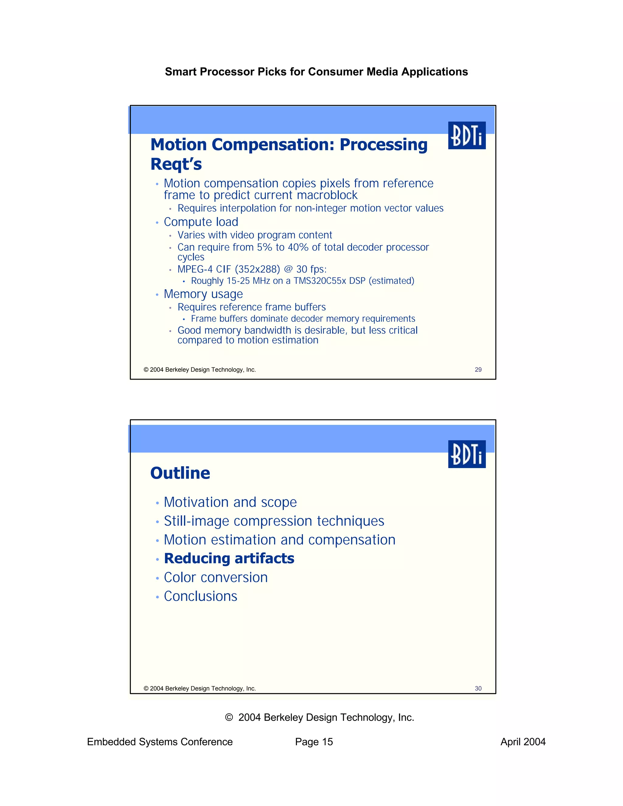Smart Processor Picks for Consumer Media Applications




            Motion Compensation: Processing
            Reqt’s
             •   Motion compensation copies pixels from reference
                 frame to predict current macroblock
                  •   Requires interpolation for non-integer motion vector values
             •   Compute load
                  •   Varies with video program content
                  •   Can require from 5% to 40% of total decoder processor
                      cycles
                  •   MPEG-4 CIF (352x288) @ 30 fps:
                       •   Roughly 15-25 MHz on a TMS320C55x DSP (estimated)
             •   Memory usage
                  •   Requires reference frame buffers
                       •   Frame buffers dominate decoder memory requirements
                  •   Good memory bandwidth is desirable, but less critical
                      compared to motion estimation

          © 2004 Berkeley Design Technology, Inc.                                   29




            Outline
             • Motivation and scope
             • Still-image compression techniques
             • Motion estimation and compensation
             • Reducing artifacts
             • Color conversion
             • Conclusions




          © 2004 Berkeley Design Technology, Inc.                                   30



                                      © 2004 Berkeley Design Technology, Inc.

Embedded Systems Conference                         Page 15                              April 2004
 