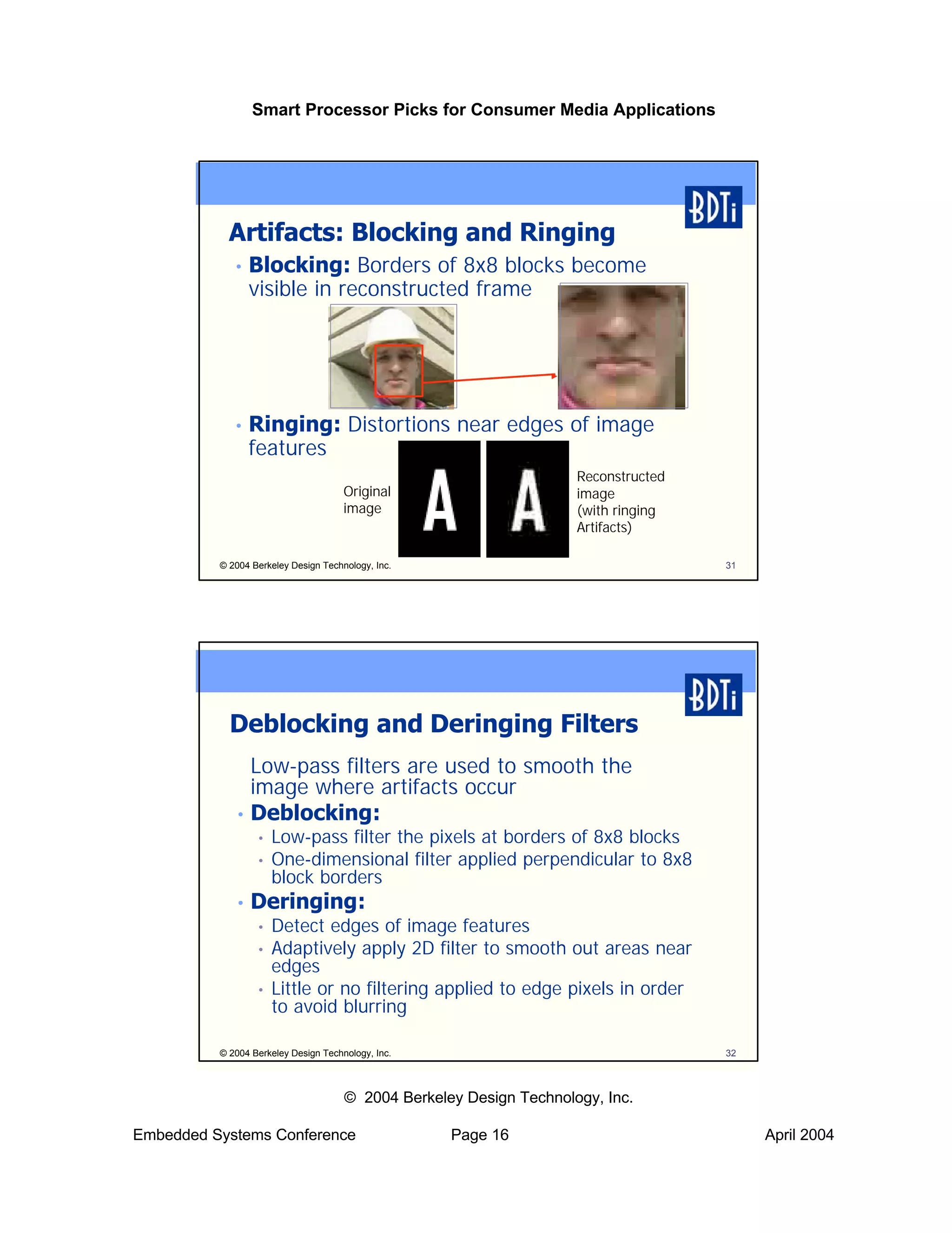 Smart Processor Picks for Consumer Media Applications




            Artifacts: Blocking and Ringing
             •   Blocking: Borders of 8x8 blocks become
                 visible in reconstructed frame




             •   Ringing: Distortions near edges of image
                 features
                                                                     Reconstructed
                                      Original                       image
                                      image                          (with ringing
                                                                     Artifacts)

          © 2004 Berkeley Design Technology, Inc.                                    31




            Deblocking and Deringing Filters
               Low-pass filters are used to smooth the
               image where artifacts occur
             • Deblocking:
                  •   Low-pass filter the pixels at borders of 8x8 blocks
                  •   One-dimensional filter applied perpendicular to 8x8
                      block borders
             •   Deringing:
                  •   Detect edges of image features
                  •   Adaptively apply 2D filter to smooth out areas near
                      edges
                  •   Little or no filtering applied to edge pixels in order
                      to avoid blurring

          © 2004 Berkeley Design Technology, Inc.                                    32



                                      © 2004 Berkeley Design Technology, Inc.

Embedded Systems Conference                         Page 16                               April 2004
 