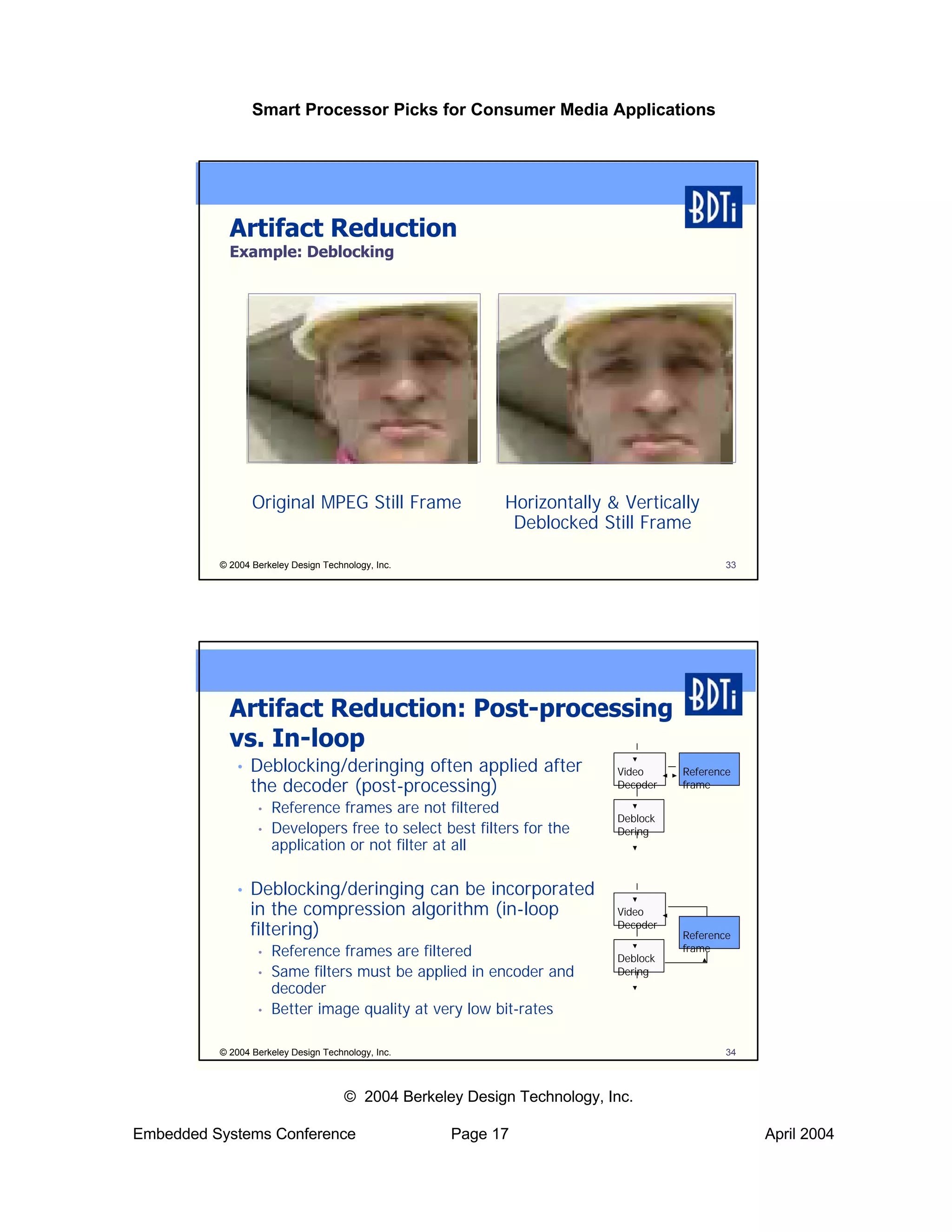 Smart Processor Picks for Consumer Media Applications




            Artifact Reduction
            Example: Deblocking




                 Original MPEG Still Frame                 Horizontally & Vertically
                                                            Deblocked Still Frame

          © 2004 Berkeley Design Technology, Inc.                                           33




            Artifact Reduction: Post-processing
            vs. In-loop
             •   Deblocking/deringing often applied after                 Video     Reference
                 the decoder (post-processing)                            Decoder   frame

                  •   Reference frames are not filtered
                                                                          Deblock
                  •   Developers free to select best filters for the      Dering
                      application or not filter at all

             •   Deblocking/deringing can be incorporated
                 in the compression algorithm (in-loop                    Video
                 filtering)                                               Decoder
                                                                                    Reference
                  •   Reference frames are filtered                       Deblock
                                                                                    frame

                  •   Same filters must be applied in encoder and         Dering
                      decoder
                  •   Better image quality at very low bit-rates

          © 2004 Berkeley Design Technology, Inc.                                           34



                                      © 2004 Berkeley Design Technology, Inc.

Embedded Systems Conference                         Page 17                                      April 2004
 