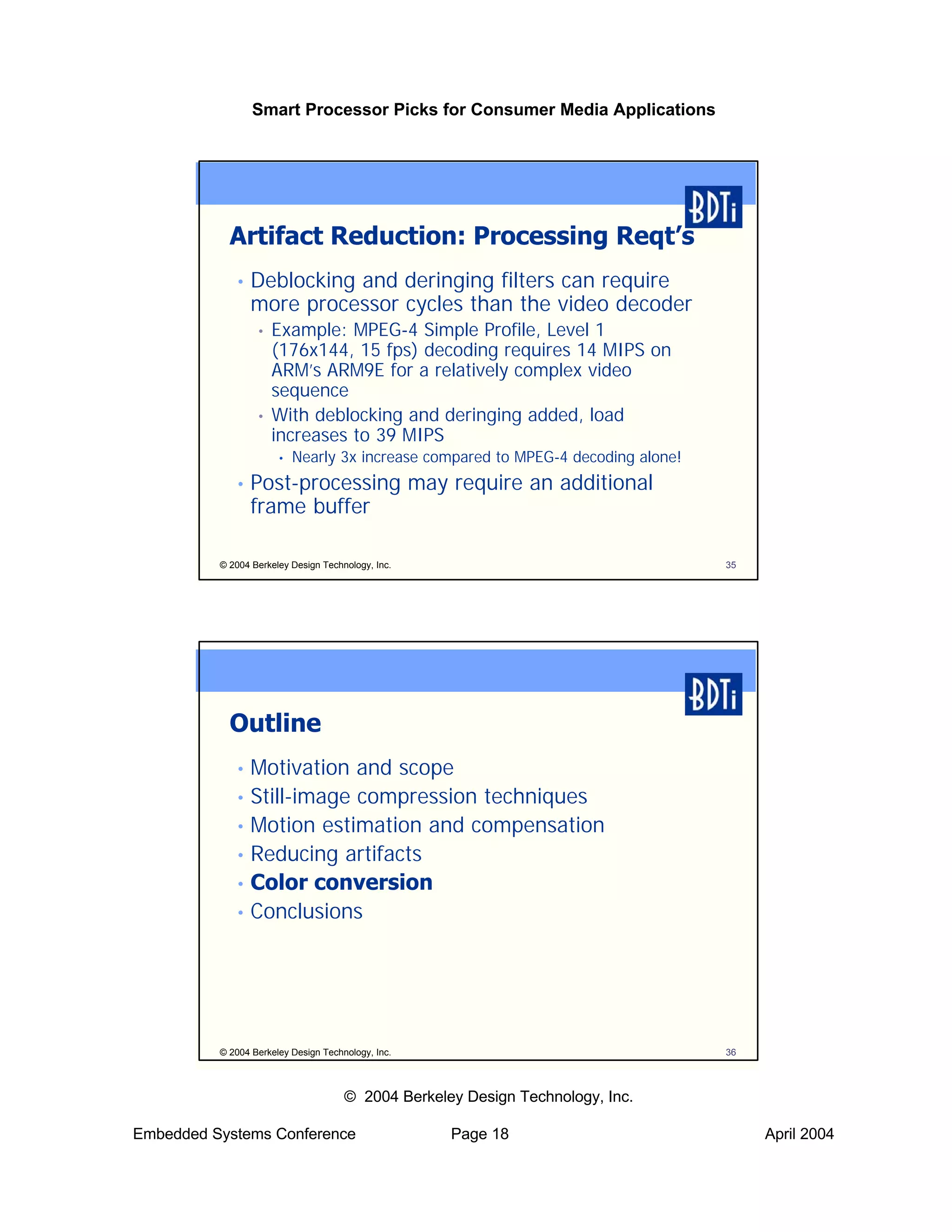 Smart Processor Picks for Consumer Media Applications




            Artifact Reduction: Processing Reqt’s
             •   Deblocking and deringing filters can require
                 more processor cycles than the video decoder
                  •   Example: MPEG-4 Simple Profile, Level 1
                      (176x144, 15 fps) decoding requires 14 MIPS on
                      ARM’s ARM9E for a relatively complex video
                      sequence
                  •   With deblocking and deringing added, load
                      increases to 39 MIPS
                       •   Nearly 3x increase compared to MPEG-4 decoding alone!
             •   Post-processing may require an additional
                 frame buffer

          © 2004 Berkeley Design Technology, Inc.                                  35




            Outline
             • Motivation and scope
             • Still-image compression techniques
             • Motion estimation and compensation
             • Reducing artifacts
             • Color conversion
             • Conclusions




          © 2004 Berkeley Design Technology, Inc.                                  36



                                      © 2004 Berkeley Design Technology, Inc.

Embedded Systems Conference                         Page 18                             April 2004
 
