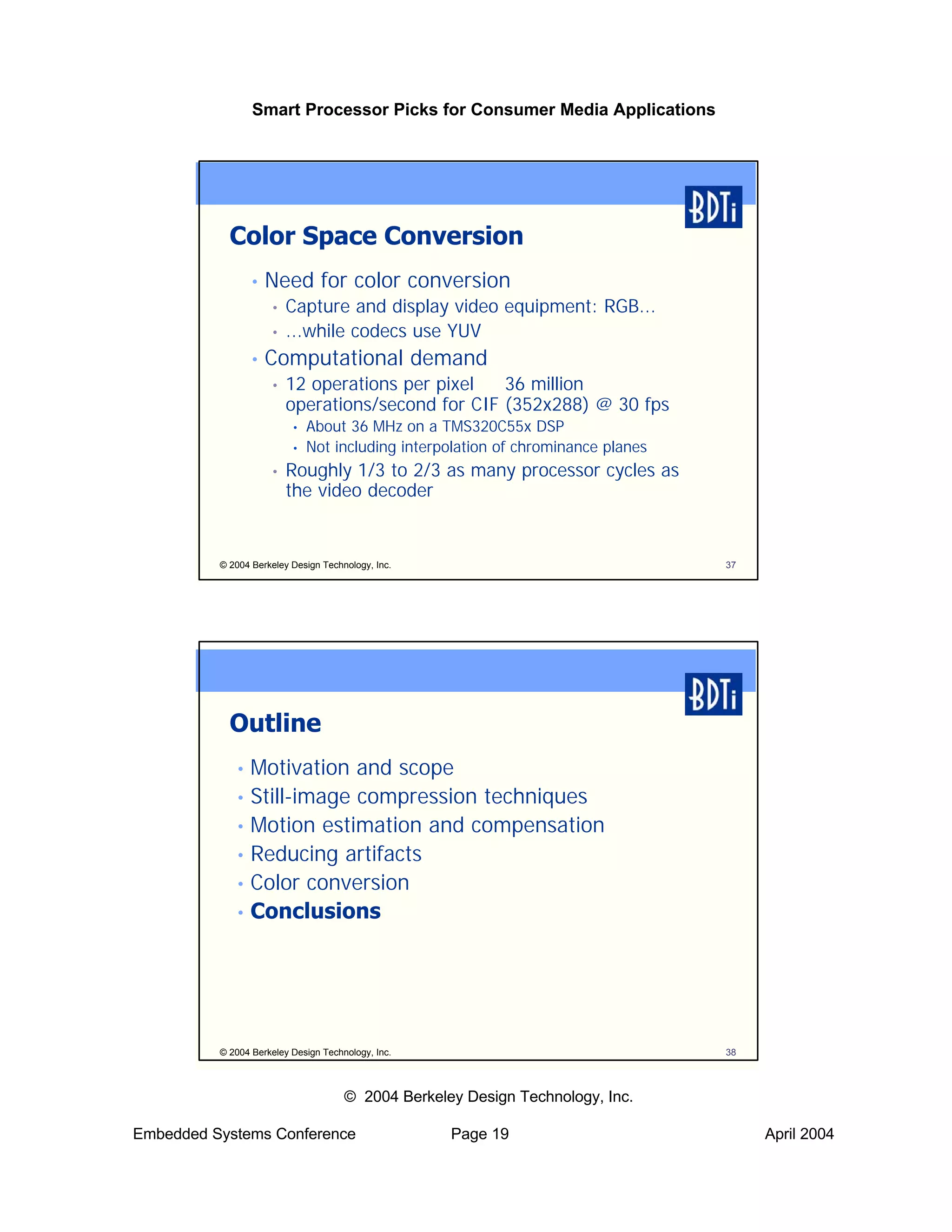 Smart Processor Picks for Consumer Media Applications




            Color Space Conversion
                 •   Need for color conversion
                     •   Capture and display video equipment: RGB...
                     •   ...while codecs use YUV
                 •   Computational demand
                     •   12 operations per pixel ⇒ 36 million
                         operations/second for CIF (352x288) @ 30 fps
                          •   About 36 MHz on a TMS320C55x DSP
                          •   Not including interpolation of chrominance planes
                     •   Roughly 1/3 to 2/3 as many processor cycles as
                         the video decoder


          © 2004 Berkeley Design Technology, Inc.                                 37




            Outline
             • Motivation and scope
             • Still-image compression techniques
             • Motion estimation and compensation
             • Reducing artifacts
             • Color conversion
             • Conclusions




          © 2004 Berkeley Design Technology, Inc.                                 38



                                      © 2004 Berkeley Design Technology, Inc.

Embedded Systems Conference                         Page 19                            April 2004
 