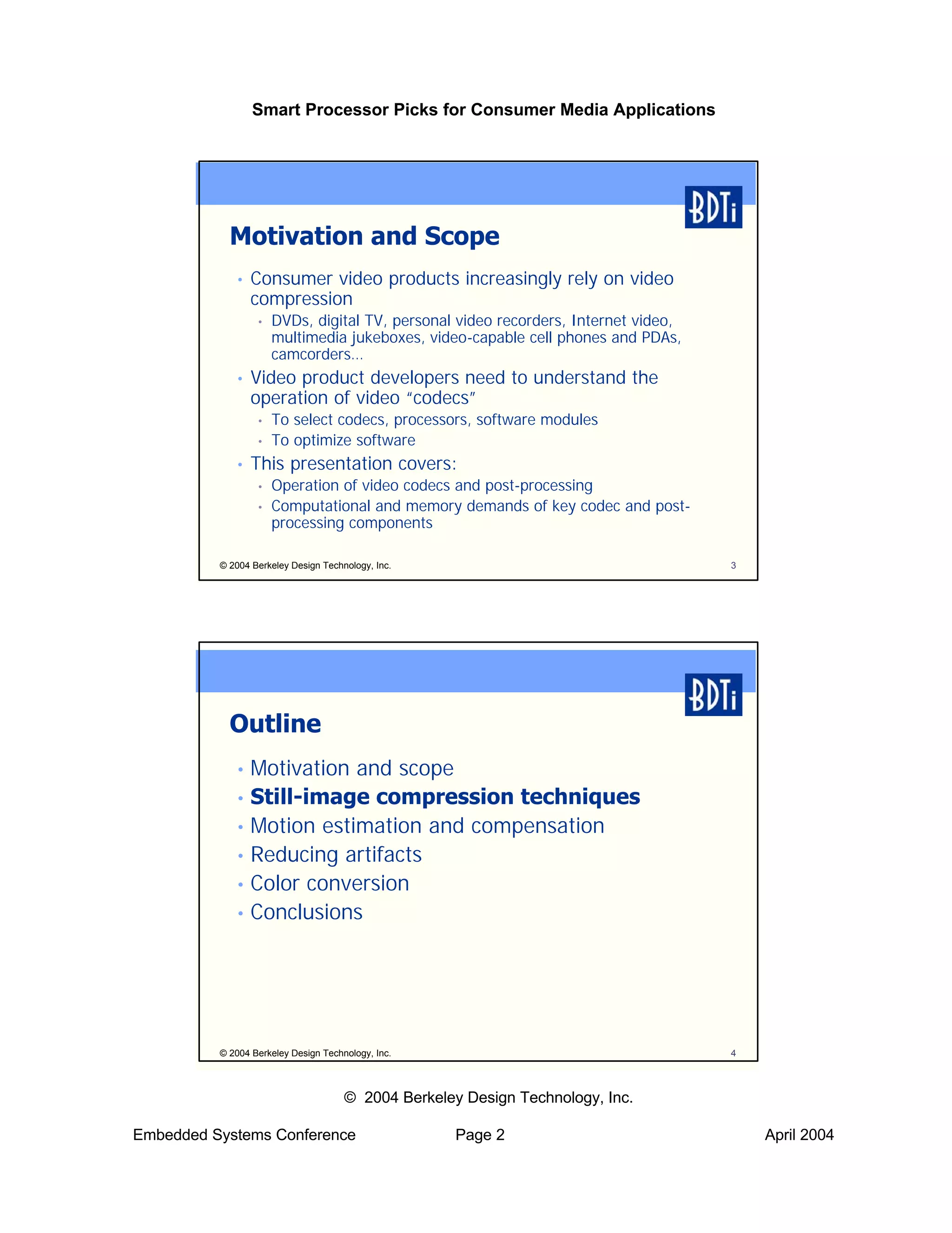 Smart Processor Picks for Consumer Media Applications




            Motivation and Scope
             •   Consumer video products increasingly rely on video
                 compression
                  •   DVDs, digital TV, personal video recorders, Internet video,
                      multimedia jukeboxes, video-capable cell phones and PDAs,
                      camcorders…
             •   Video product developers need to understand the
                 operation of video “codecs”
                  •   To select codecs, processors, software modules
                  •   To optimize software
             •   This presentation covers:
                  •   Operation of video codecs and post-processing
                  •   Computational and memory demands of key codec and post-
                      processing components

          © 2004 Berkeley Design Technology, Inc.                                   3




            Outline
             • Motivation and scope
             • Still-image compression techniques
             • Motion estimation and compensation
             • Reducing artifacts
             • Color conversion
             • Conclusions




          © 2004 Berkeley Design Technology, Inc.                                   4



                                      © 2004 Berkeley Design Technology, Inc.

Embedded Systems Conference                          Page 2                             April 2004
 