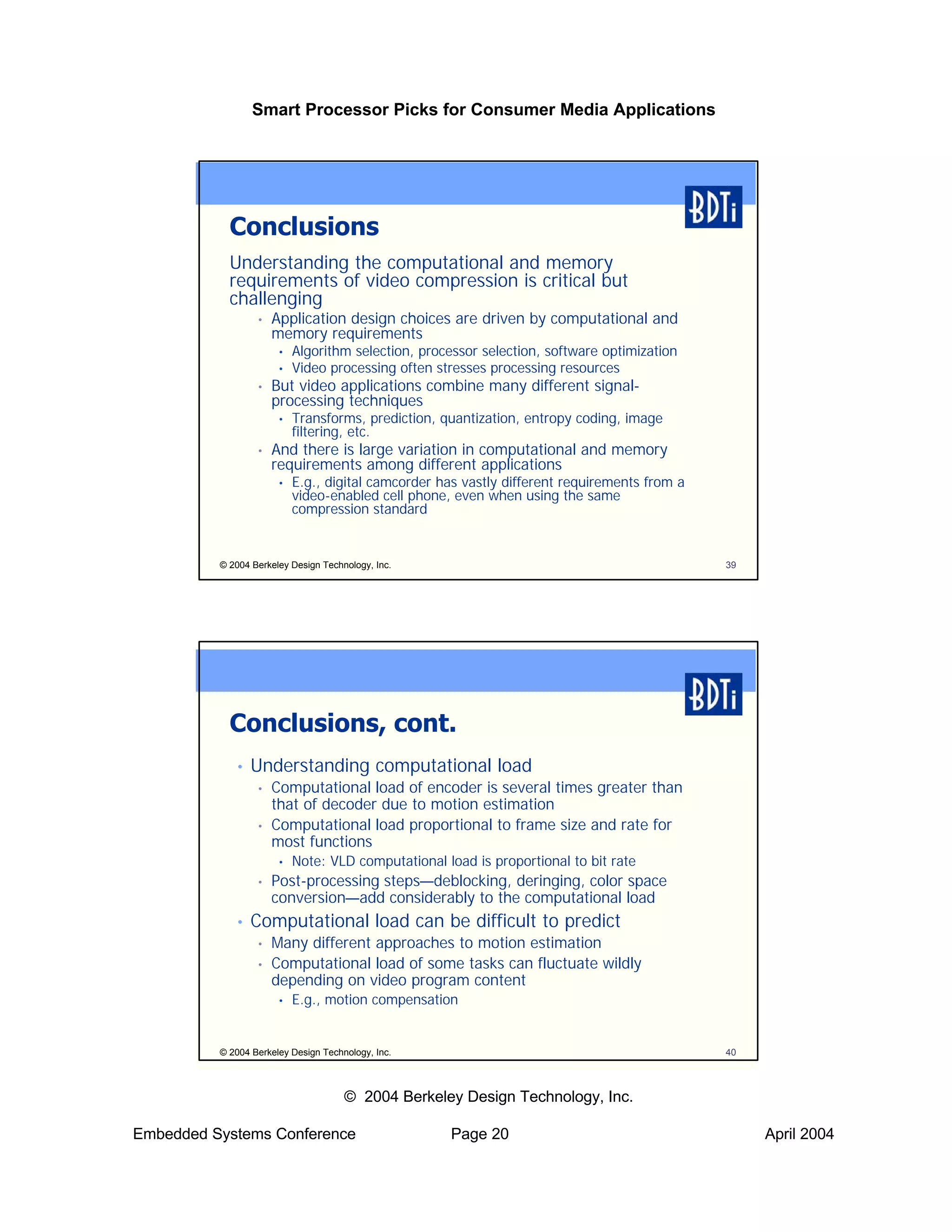 Smart Processor Picks for Consumer Media Applications




            Conclusions
            Understanding the computational and memory
            requirements of video compression is critical but
            challenging
                  •   Application design choices are driven by computational and
                      memory requirements
                       •   Algorithm selection, processor selection, software optimization
                       •   Video processing often stresses processing resources
                  •   But video applications combine many different signal-
                      processing techniques
                       •   Transforms, prediction, quantization, entropy coding, image
                           filtering, etc.
                  •   And there is large variation in computational and memory
                      requirements among different applications
                       •   E.g., digital camcorder has vastly different requirements from a
                           video-enabled cell phone, even when using the same
                           compression standard


          © 2004 Berkeley Design Technology, Inc.                                             39




            Conclusions, cont.
             •   Understanding computational load
                  •   Computational load of encoder is several times greater than
                      that of decoder due to motion estimation
                  •   Computational load proportional to frame size and rate for
                      most functions
                       •   Note: VLD computational load is proportional to bit rate
                  •   Post-processing steps—deblocking, deringing, color space
                      conversion—add considerably to the computational load
             •   Computational load can be difficult to predict
                  •   Many different approaches to motion estimation
                  •   Computational load of some tasks can fluctuate wildly
                      depending on video program content
                       •   E.g., motion compensation


          © 2004 Berkeley Design Technology, Inc.                                             40



                                      © 2004 Berkeley Design Technology, Inc.

Embedded Systems Conference                         Page 20                                        April 2004
 