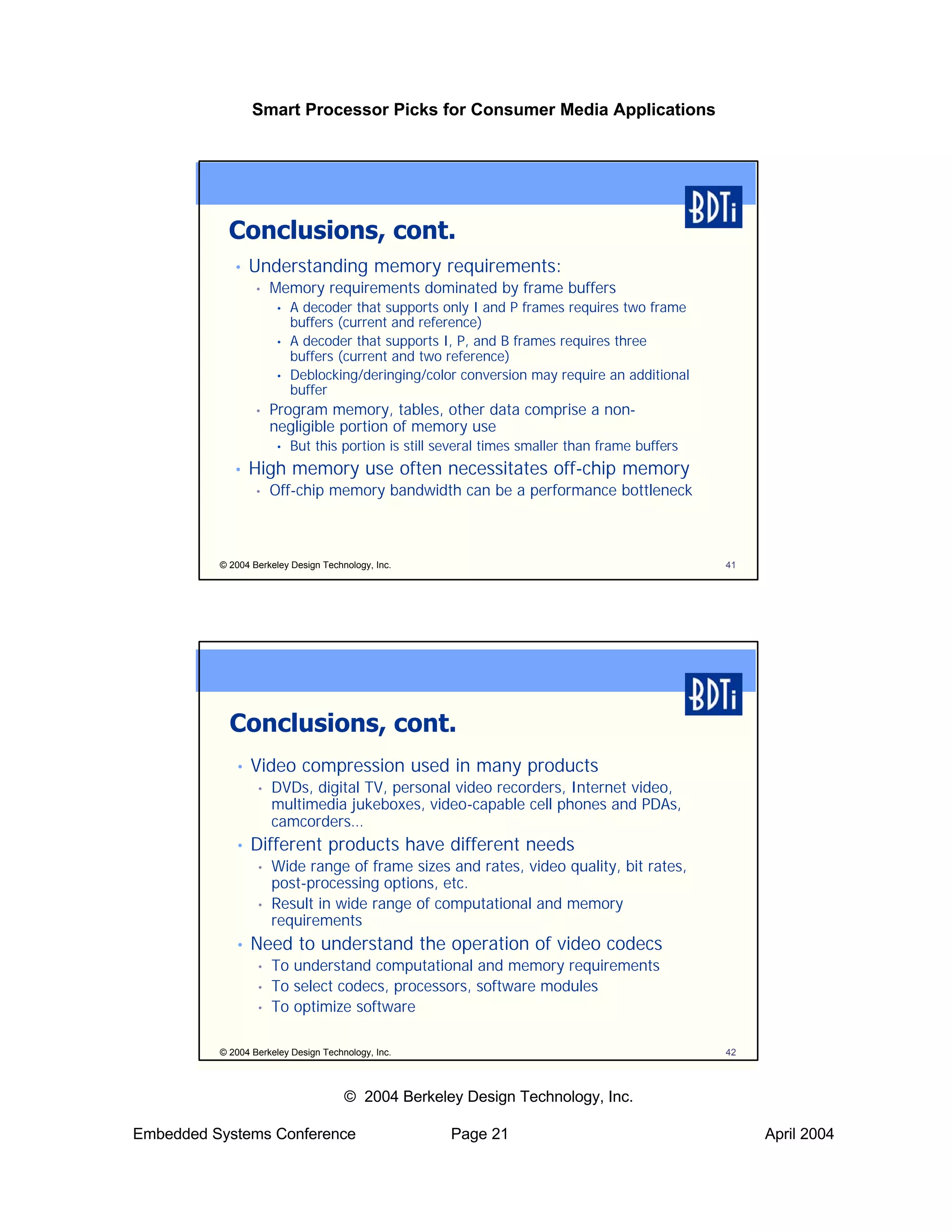 Smart Processor Picks for Consumer Media Applications




            Conclusions, cont.
             •   Understanding memory requirements:
                  •   Memory requirements dominated by frame buffers
                      •   A decoder that supports only I and P frames requires two frame
                          buffers (current and reference)
                      •   A decoder that supports I, P, and B frames requires three
                          buffers (current and two reference)
                      •   Deblocking/deringing/color conversion may require an additional
                          buffer
                  •   Program memory, tables, other data comprise a non-
                      negligible portion of memory use
                      •   But this portion is still several times smaller than frame buffers
             •   High memory use often necessitates off-chip memory
                  •   Off-chip memory bandwidth can be a performance bottleneck



          © 2004 Berkeley Design Technology, Inc.                                              41




            Conclusions, cont.
             •   Video compression used in many products
                  •   DVDs, digital TV, personal video recorders, Internet video,
                      multimedia jukeboxes, video-capable cell phones and PDAs,
                      camcorders…
             •   Different products have different needs
                  •   Wide range of frame sizes and rates, video quality, bit rates,
                      post-processing options, etc.
                  •   Result in wide range of computational and memory
                      requirements
             •   Need to understand the operation of video codecs
                  •   To understand computational and memory requirements
                  •   To select codecs, processors, software modules
                  •   To optimize software

          © 2004 Berkeley Design Technology, Inc.                                              42



                                      © 2004 Berkeley Design Technology, Inc.

Embedded Systems Conference                          Page 21                                        April 2004
 