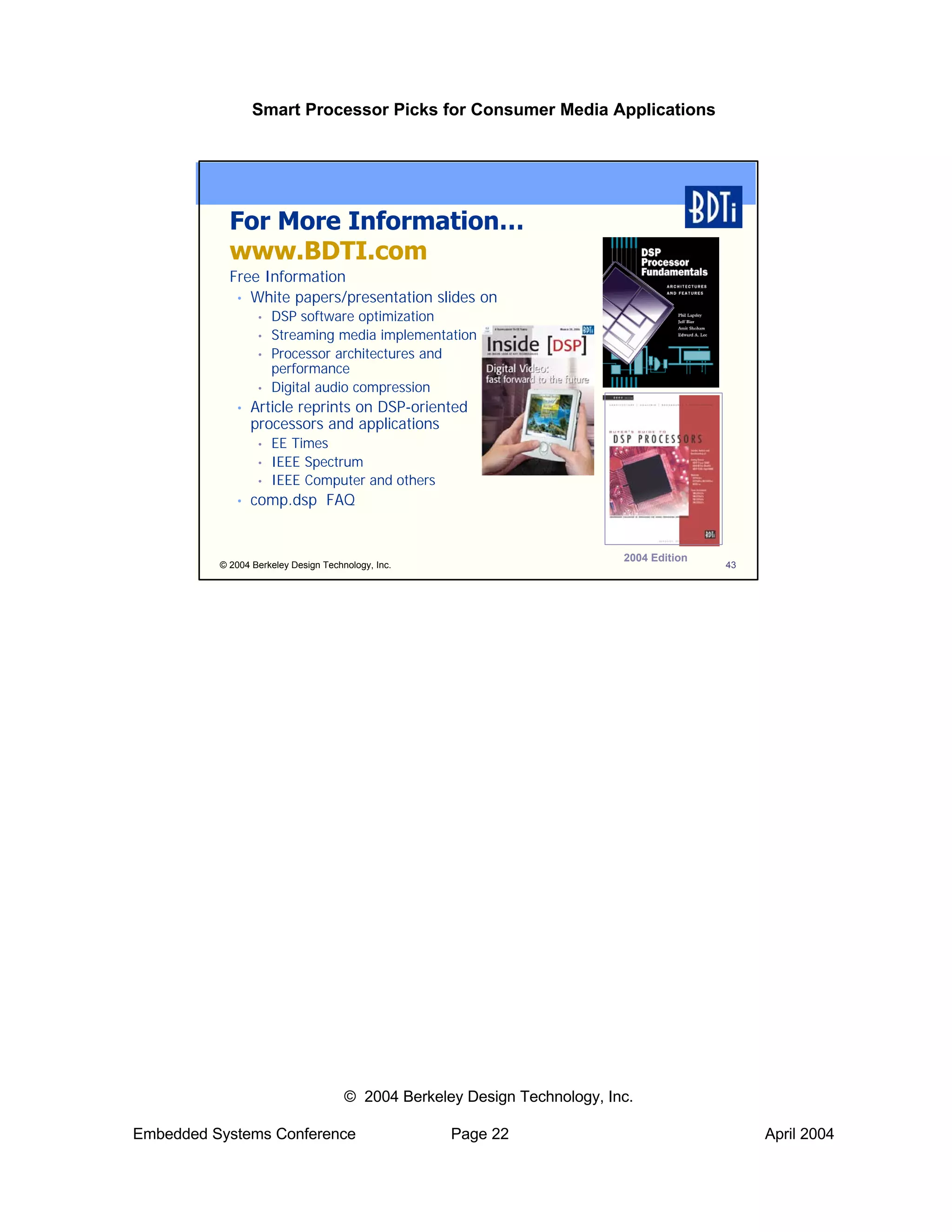Smart Processor Picks for Consumer Media Applications




            For More Information…
            www.BDTI.com
            Free Information
             • White papers/presentation slides on
                  •   DSP software optimization
                  •   Streaming media implementation
                  •   Processor architectures and
                      performance
                  •   Digital audio compression
             •   Article reprints on DSP-oriented
                 processors and applications
                  •   EE Times
                  •   IEEE Spectrum
                  •   IEEE Computer and others
             •   comp.dsp FAQ


                                                                           2004 Edition
          © 2004 Berkeley Design Technology, Inc.                                         43




                                      © 2004 Berkeley Design Technology, Inc.

Embedded Systems Conference                         Page 22                                    April 2004
 