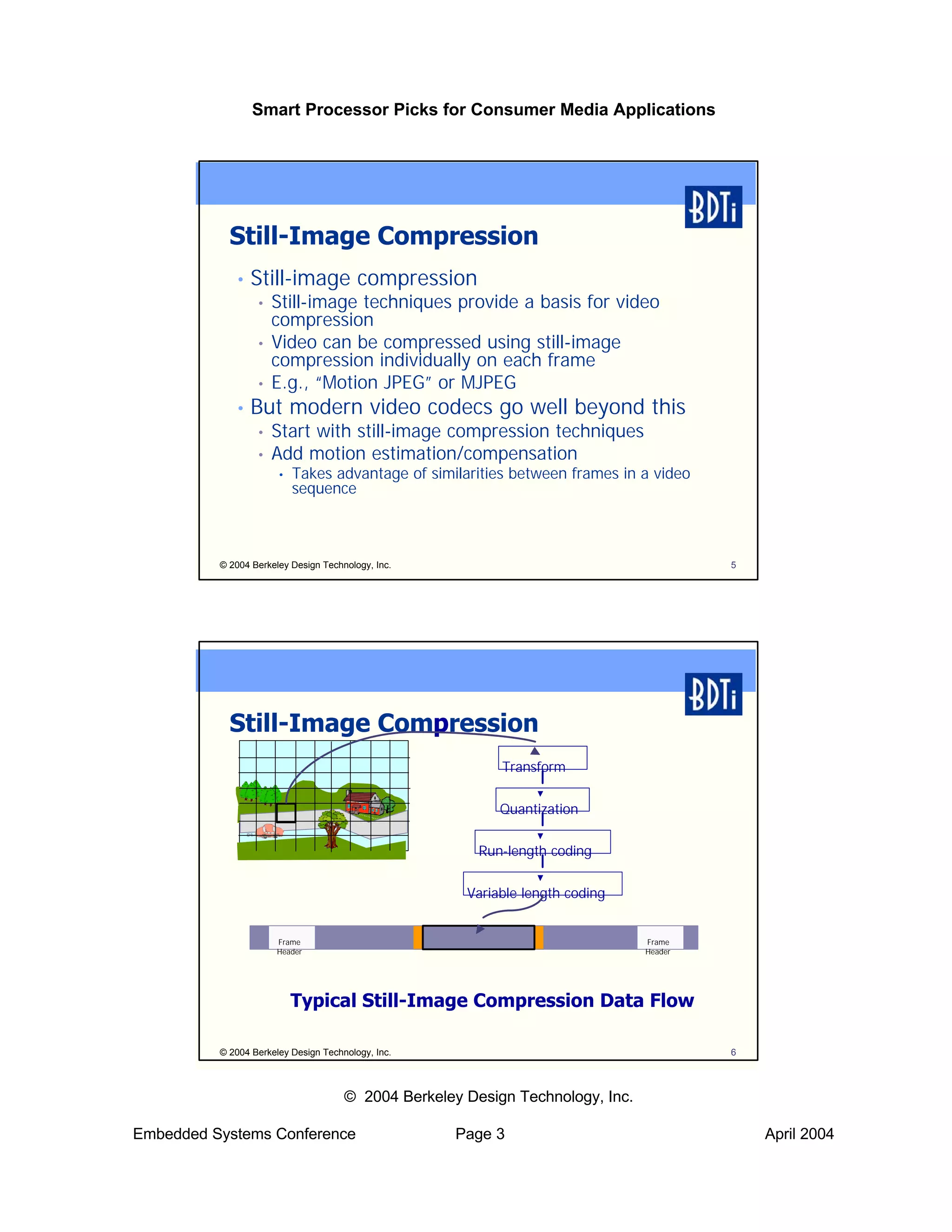 Smart Processor Picks for Consumer Media Applications




            Still-Image Compression
             •   Still-image compression
                  •   Still-image techniques provide a basis for video
                      compression
                  •   Video can be compressed using still-image
                      compression individually on each frame
                  •   E.g., “Motion JPEG” or MJPEG
             •   But modern video codecs go well beyond this
                  •   Start with still-image compression techniques
                  •   Add motion estimation/compensation
                       •   Takes advantage of similarities between frames in a video
                           sequence



          © 2004 Berkeley Design Technology, Inc.                                        5




            Still-Image Compression
                                                           Transform

                                                           Quantization

                                                        Run-length coding

                                                      Variable length coding


                      Frame                                                     Frame
                      Header                                                    Header




                           Typical Still-Image Compression Data Flow

          © 2004 Berkeley Design Technology, Inc.                                        6



                                      © 2004 Berkeley Design Technology, Inc.

Embedded Systems Conference                          Page 3                                  April 2004
 