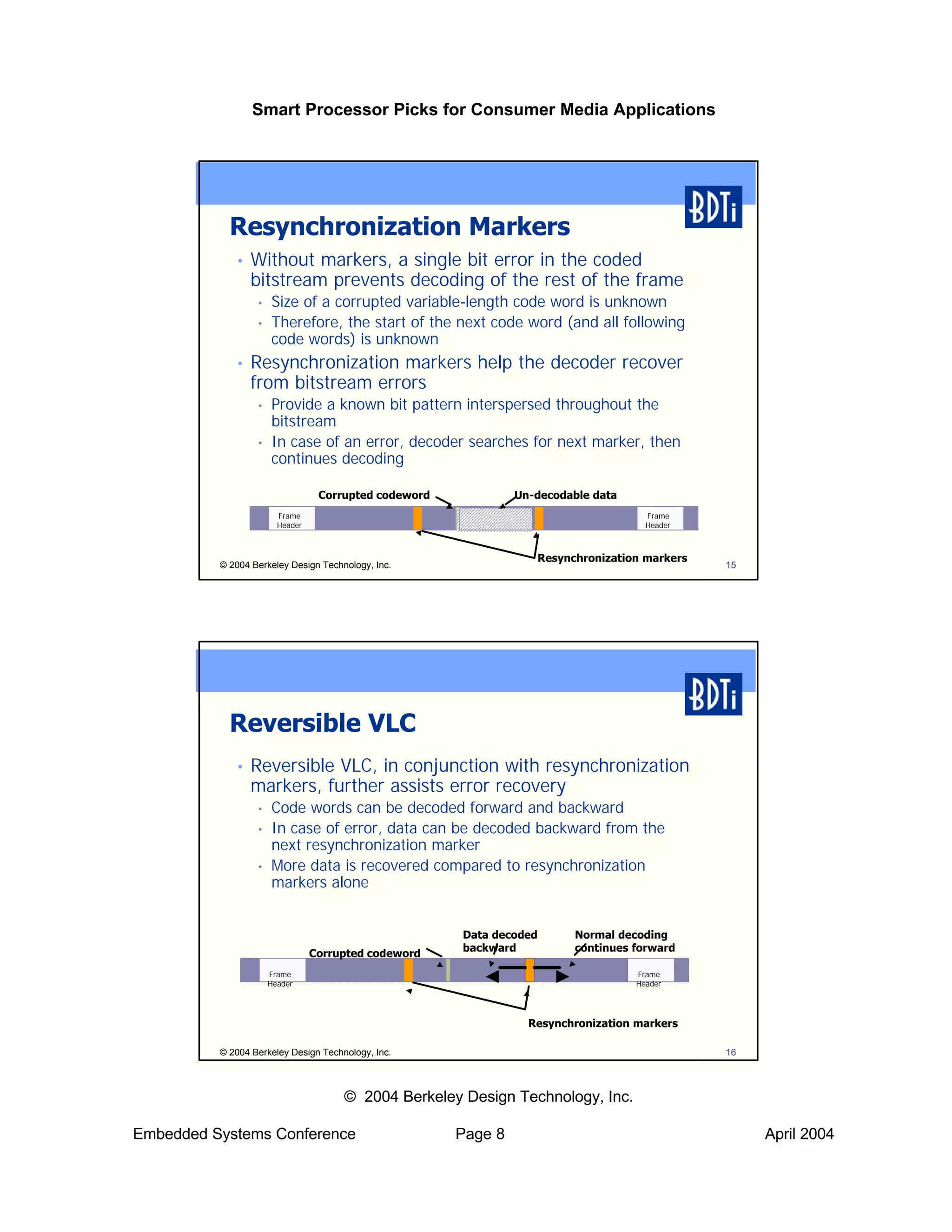 Smart Processor Picks for Consumer Media Applications




            Resynchronization Markers
             •   Without markers, a single bit error in the coded
                 bitstream prevents decoding of the rest of the frame
                  •   Size of a corrupted variable-length code word is unknown
                  •   Therefore, the start of the next code word (and all following
                      code words) is unknown
             •   Resynchronization markers help the decoder recover
                 from bitstream errors
                  •   Provide a known bit pattern interspersed throughout the
                      bitstream
                  •   In case of an error, decoder searches for next marker, then
                      continues decoding

                                  Corrupted codeword            Un-decodable data
                        Frame                                                         Frame
                        Header                                                        Header



                                                                   Resynchronization markers
          © 2004 Berkeley Design Technology, Inc.                                              15




            Reversible VLC
             •   Reversible VLC, in conjunction with resynchronization
                 markers, further assists error recovery
                  •   Code words can be decoded forward and backward
                  •   In case of error, data can be decoded backward from the
                      next resynchronization marker
                  •   More data is recovered compared to resynchronization
                      markers alone


                                                       Data decoded       Normal decoding
                                                       backward           continues forward
                                 Corrupted codeword
                      Frame                                                         Frame
                      Header                                                        Header




                                                                  Resynchronization markers

          © 2004 Berkeley Design Technology, Inc.                                              16



                                      © 2004 Berkeley Design Technology, Inc.

Embedded Systems Conference                            Page 8                                       April 2004
 