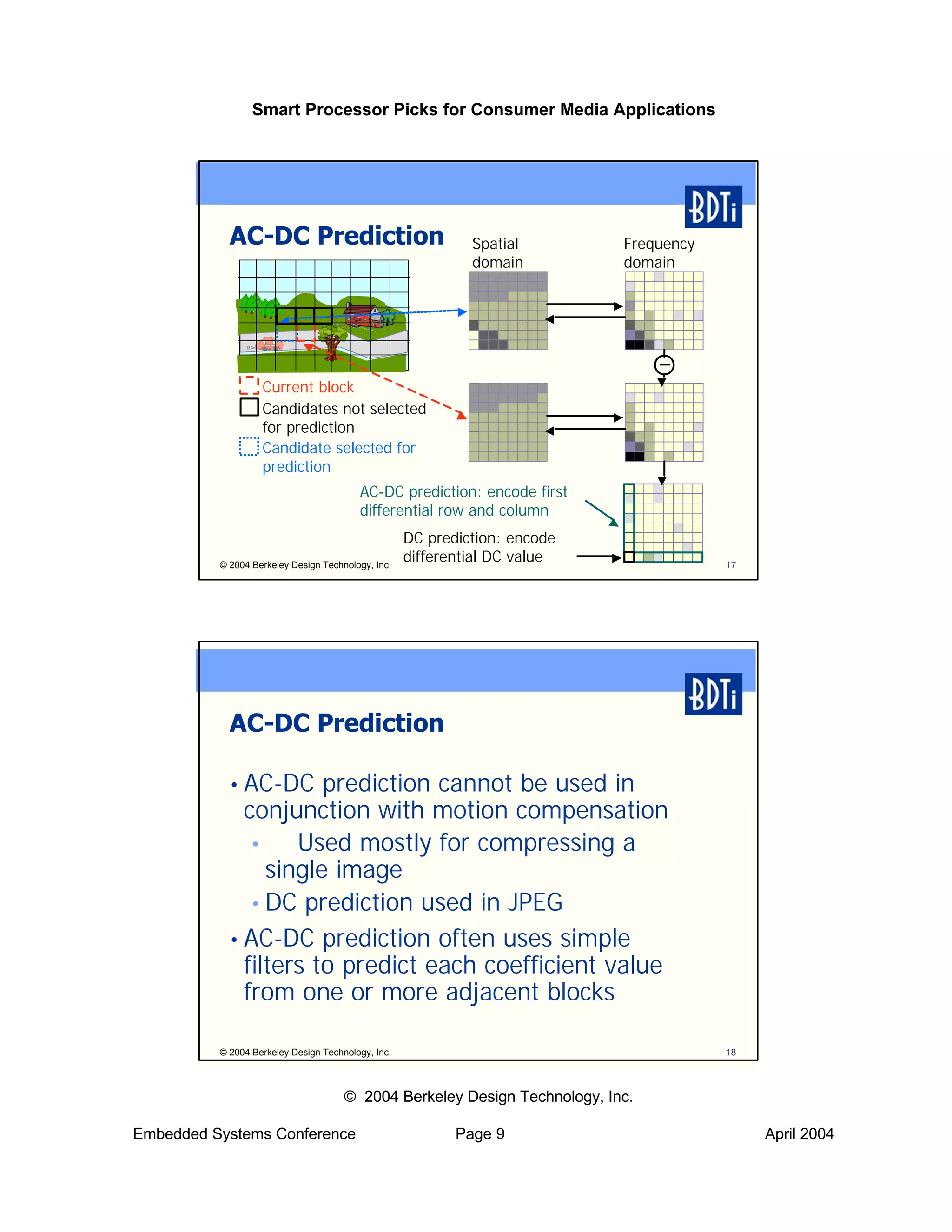 Smart Processor Picks for Consumer Media Applications




            AC-DC Prediction                                 Spatial        Frequency
                                                             domain         domain




                   Current block
                   Candidates not selected
                   for prediction
                   Candidate selected for
                   prediction
                                         AC-DC prediction: encode first
                                         differential row and column
                                                    DC prediction: encode
          © 2004 Berkeley Design Technology, Inc.
                                                    differential DC value               17




            AC-DC Prediction

            • AC-DC    prediction cannot be used in
              conjunction with motion compensation
               • ⇒ Used mostly for compressing a
                 single image
               • DC prediction used in JPEG
            • AC-DC prediction often uses simple
              filters to predict each coefficient value
              from one or more adjacent blocks

          © 2004 Berkeley Design Technology, Inc.                                       18



                                      © 2004 Berkeley Design Technology, Inc.

Embedded Systems Conference                                Page 9                            April 2004
 