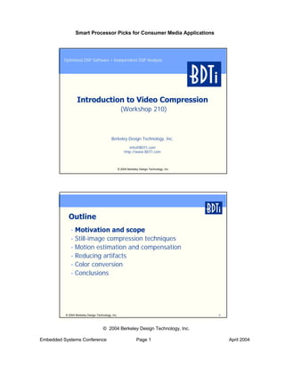 Smart Processor Picks for Consumer Media Applications




         Optimized DSP Software • Independent DSP Analysis




                  Introduction to Video Compression
                                                      (Workshop 210)



                                            Berkeley Design Technology, Inc.

                                                            info@BDTI.com
                                                         http://www.BDTI.com



                                                    © 2004 Berkeley Design Technology, Inc.




            Outline
             • Motivation and scope
             • Still-image compression techniques
             • Motion estimation and compensation
             • Reducing artifacts
             • Color conversion
             • Conclusions




          © 2004 Berkeley Design Technology, Inc.                                             2



                                      © 2004 Berkeley Design Technology, Inc.

Embedded Systems Conference                                       Page 1                          April 2004
 